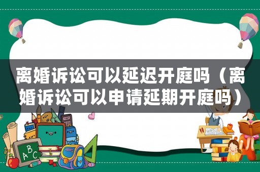 離婚訴訟可以延遲開庭嗎（離婚訴訟可以申請延期開庭嗎）