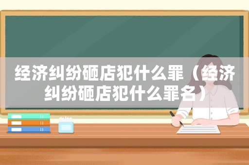 經(jīng)濟糾紛砸店犯什么罪（經(jīng)濟糾紛砸店犯什么罪名）