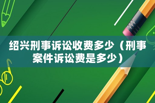 紹興刑事訴訟收費(fèi)多少（刑事案件訴訟費(fèi)是多少）