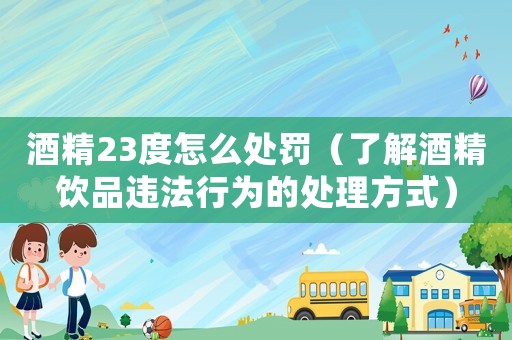 酒精23度怎么處罰（了解酒精飲品違法行為的處理方式）