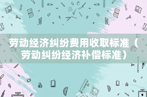 勞動(dòng)經(jīng)濟(jì)糾紛費(fèi)用收取標(biāo)準(zhǔn)（勞動(dòng)糾紛經(jīng)濟(jì)補(bǔ)償標(biāo)準(zhǔn)）