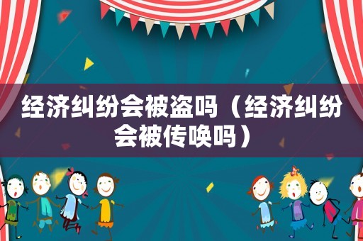 經(jīng)濟(jì)糾紛會(huì)被盜嗎（經(jīng)濟(jì)糾紛會(huì)被傳喚嗎）