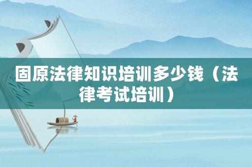 固原法律知識(shí)培訓(xùn)多少錢(qián)（法律考試培訓(xùn)）