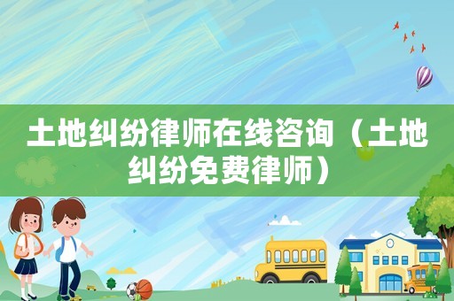 土地糾紛律師在線咨詢（土地糾紛免費(fèi)律師）