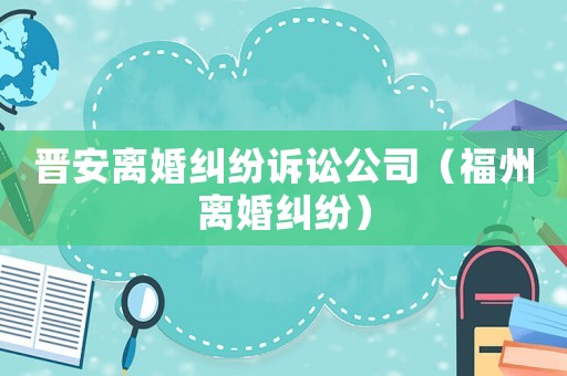 晉安離婚糾紛訴訟公司（福州離婚糾紛）