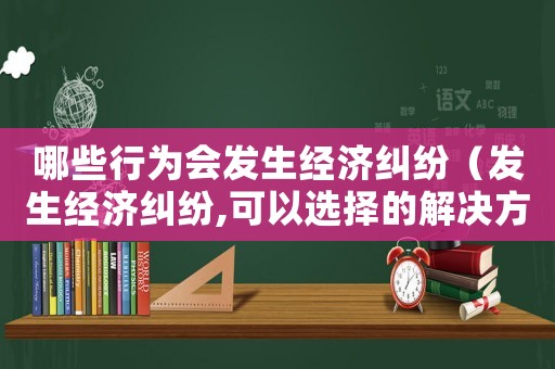 哪些行為會發(fā)生經(jīng)濟(jì)糾紛（發(fā)生經(jīng)濟(jì)糾紛,可以選擇的解決方式有）