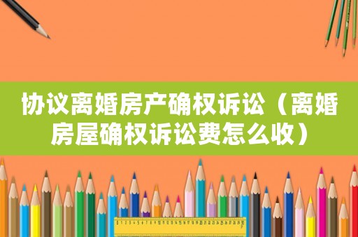 協(xié)議離婚房產(chǎn)確權(quán)訴訟（離婚房屋確權(quán)訴訟費怎么收）