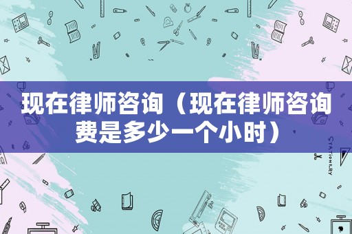 現(xiàn)在律師咨詢（現(xiàn)在律師咨詢費(fèi)是多少一個(gè)小時(shí)）