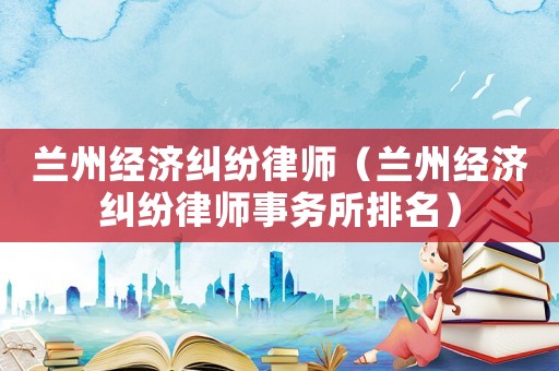 蘭州經(jīng)濟(jì)糾紛律師（蘭州經(jīng)濟(jì)糾紛律師事務(wù)所排名）