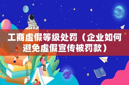 工商虛假等級處罰（企業(yè)如何避免虛假宣傳被罰款）