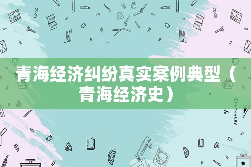 青海經(jīng)濟(jì)糾紛真實(shí)案例典型（青海經(jīng)濟(jì)史）