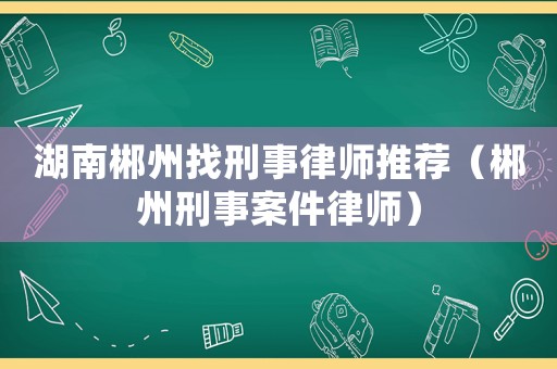 湖南郴州找刑事律師推薦（郴州刑事案件律師）