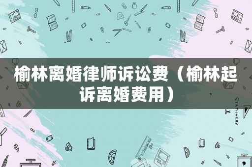 榆林離婚律師訴訟費（榆林起訴離婚費用）