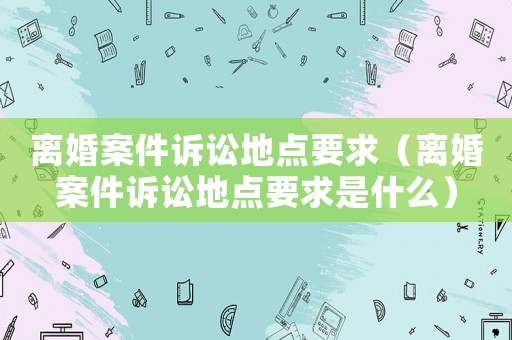 離婚案件訴訟地點要求（離婚案件訴訟地點要求是什么）