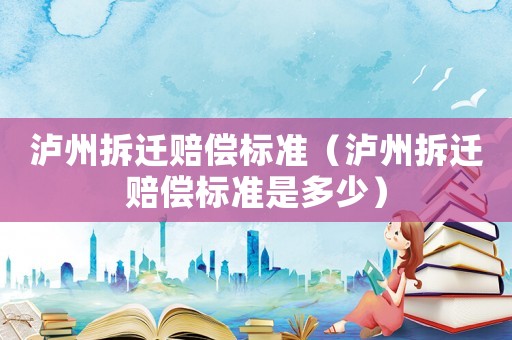瀘州拆遷賠償標(biāo)準(zhǔn)（瀘州拆遷賠償標(biāo)準(zhǔn)是多少）