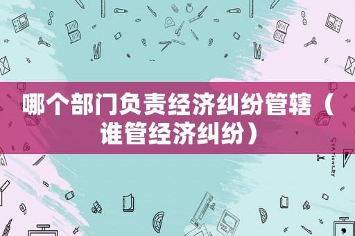 哪個(gè)部門負(fù)責(zé)經(jīng)濟(jì)糾紛管轄（誰管經(jīng)濟(jì)糾紛）