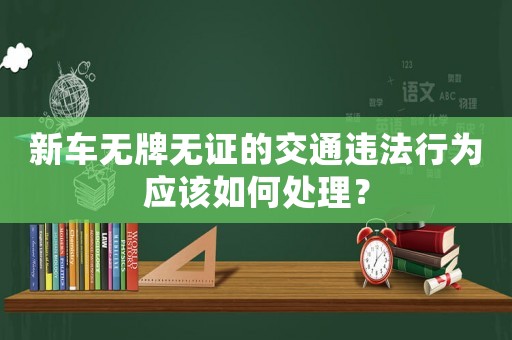 新車無牌無證的交通違法行為應(yīng)該如何處理？