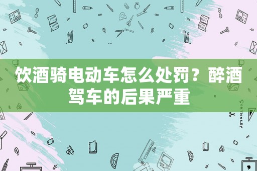 飲酒騎電動車怎么處罰？醉酒駕車的后果嚴重
