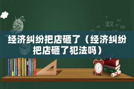 經(jīng)濟(jì)糾紛把店砸了（經(jīng)濟(jì)糾紛把店砸了犯法嗎）