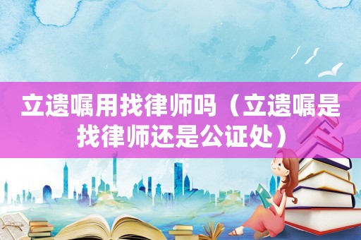 立遺囑用找律師嗎（立遺囑是找律師還是公證處）