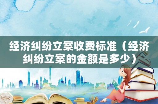 經(jīng)濟(jì)糾紛立案收費(fèi)標(biāo)準(zhǔn)（經(jīng)濟(jì)糾紛立案的金額是多少）