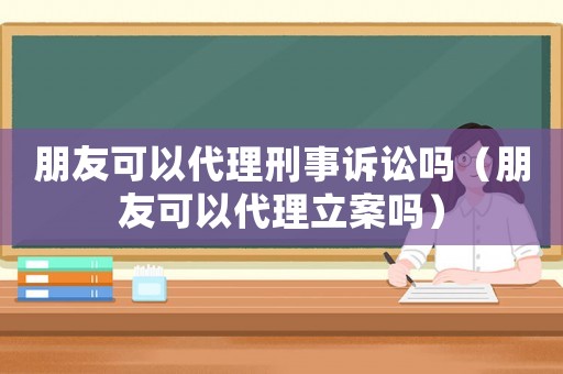 朋友可以代理刑事訴訟嗎（朋友可以代理立案嗎）