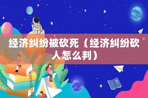 經(jīng)濟(jì)糾紛被砍死（經(jīng)濟(jì)糾紛砍人怎么判）