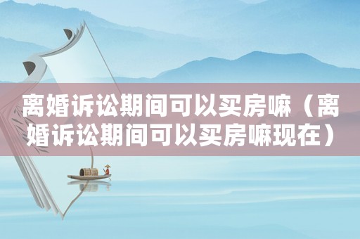 離婚訴訟期間可以買房嘛（離婚訴訟期間可以買房嘛現(xiàn)在）