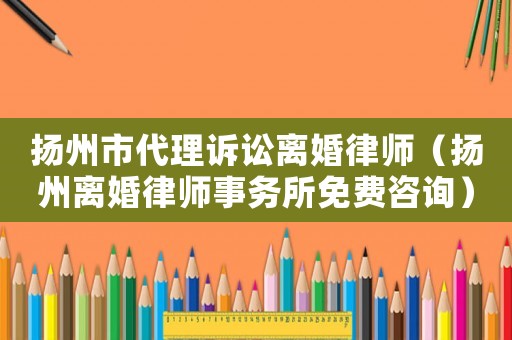 揚(yáng)州市代理訴訟離婚律師（揚(yáng)州離婚律師事務(wù)所免費(fèi)咨詢）
