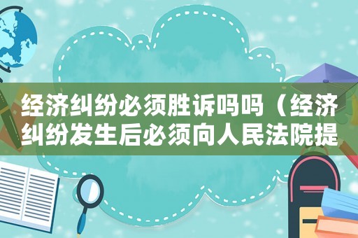 經濟糾紛必須勝訴嗎嗎（經濟糾紛發(fā)生后必須向人民法院提起訴訟）