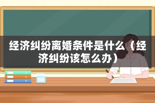 經(jīng)濟(jì)糾紛離婚條件是什么（經(jīng)濟(jì)糾紛該怎么辦）