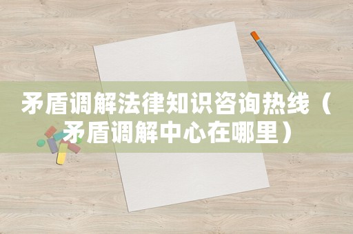 矛盾調(diào)解法律知識咨詢熱線（矛盾調(diào)解中心在哪里）