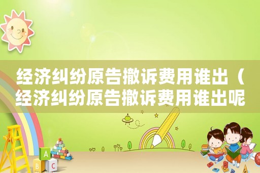 經(jīng)濟(jì)糾紛原告撤訴費用誰出（經(jīng)濟(jì)糾紛原告撤訴費用誰出呢）