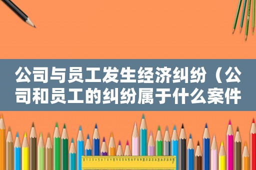 公司與員工發(fā)生經濟糾紛（公司和員工的糾紛屬于什么案件）