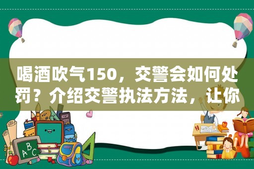 喝酒吹氣150，交警會如何處罰？介紹交警執(zhí)法方法，讓你不再被罰款