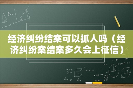 經(jīng)濟(jì)糾紛結(jié)案可以抓人嗎（經(jīng)濟(jì)糾紛案結(jié)案多久會(huì)上征信）