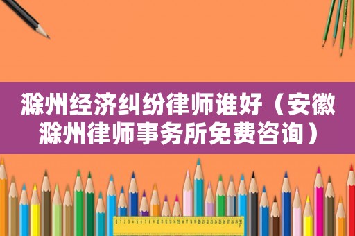 滁州經(jīng)濟糾紛律師誰好（安徽滁州律師事務(wù)所免費咨詢）