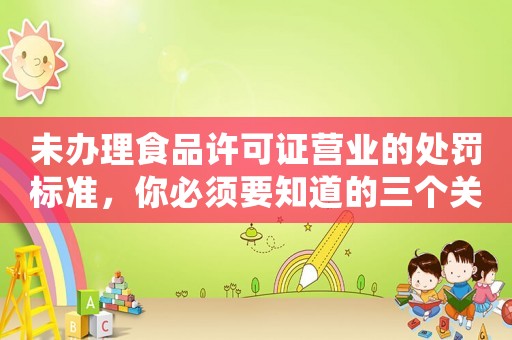 未辦理食品許可證營業(yè)的處罰標(biāo)準(zhǔn)，你必須要知道的三個關(guān)鍵點(diǎn)