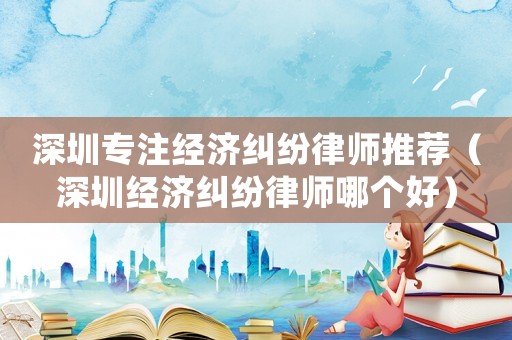 深圳專注經(jīng)濟(jì)糾紛律師推薦（深圳經(jīng)濟(jì)糾紛律師哪個(gè)好）
