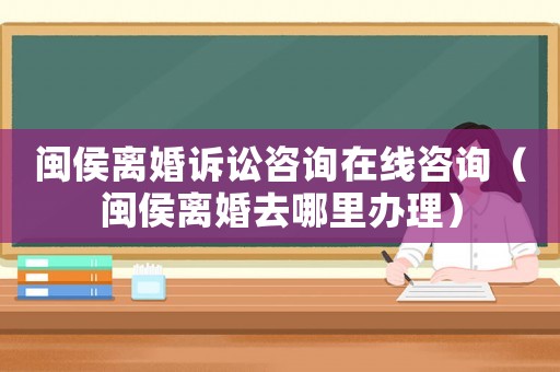 閩侯離婚訴訟咨詢在線咨詢（閩侯離婚去哪里辦理）