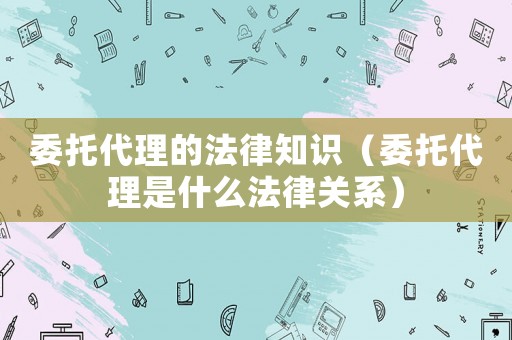 委托代理的法律知識(shí)（委托代理是什么法律關(guān)系）