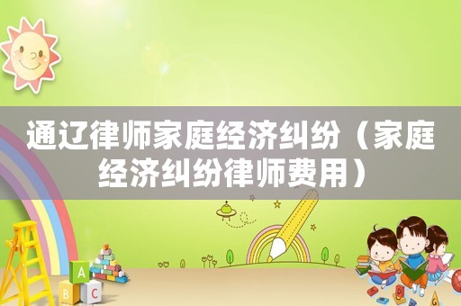 通遼律師家庭經濟糾紛（家庭經濟糾紛律師費用）