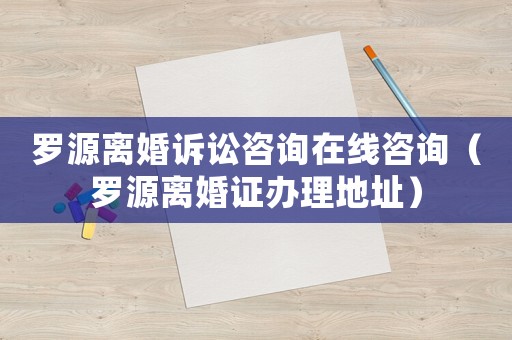 羅源離婚訴訟咨詢在線咨詢（羅源離婚證辦理地址）