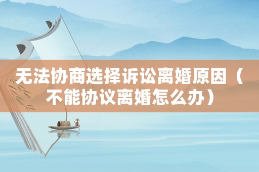 無(wú)法協(xié)商選擇訴訟離婚原因（不能協(xié)議離婚怎么辦）