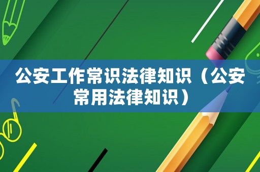 公安工作常識法律知識（公安常用法律知識）