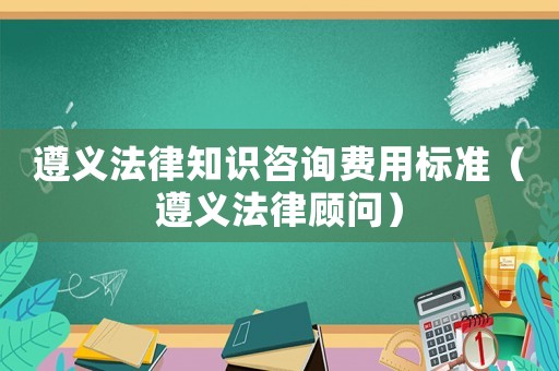 遵義法律知識咨詢費(fèi)用標(biāo)準(zhǔn)（遵義法律顧問）
