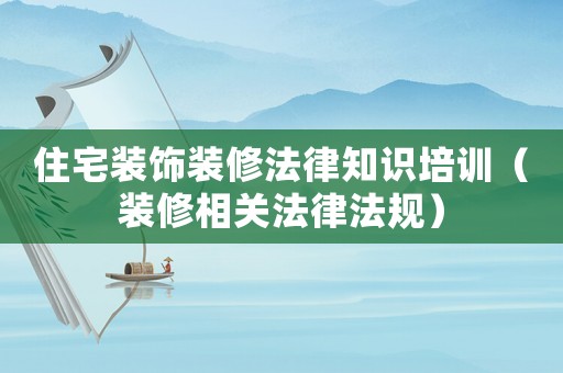 住宅裝飾裝修法律知識(shí)培訓(xùn)（裝修相關(guān)法律法規(guī)）
