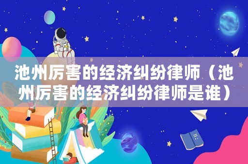 池州厲害的經(jīng)濟(jì)糾紛律師（池州厲害的經(jīng)濟(jì)糾紛律師是誰(shuí)）