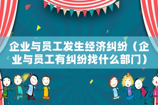 企業(yè)與員工發(fā)生經濟糾紛（企業(yè)與員工有糾紛找什么部門）
