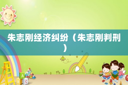 朱志剛經(jīng)濟(jì)糾紛（朱志剛判刑）